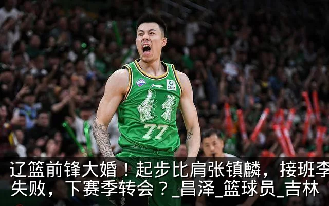 辽篮前锋大婚!起步比肩张镇麟,接班李晓旭失败,下赛季转会?_昌泽_篮球员_吉林