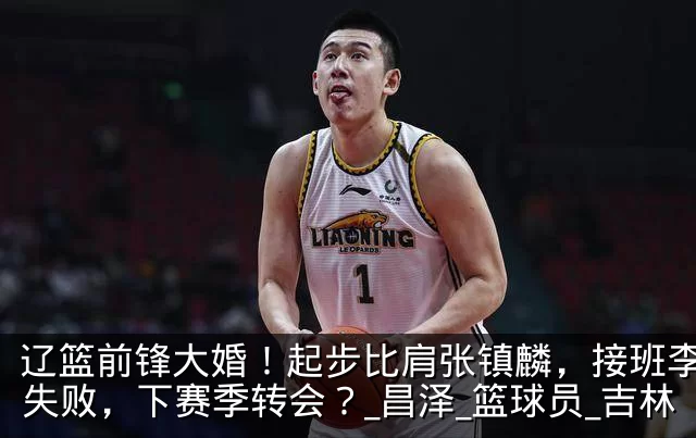 辽篮前锋大婚!起步比肩张镇麟,接班李晓旭失败,下赛季转会?_昌泽_篮球员_吉林