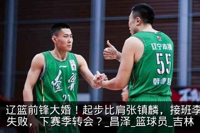 辽篮前锋大婚!起步比肩张镇麟,接班李晓旭失败,下赛季转会?_昌泽_篮球员_吉林