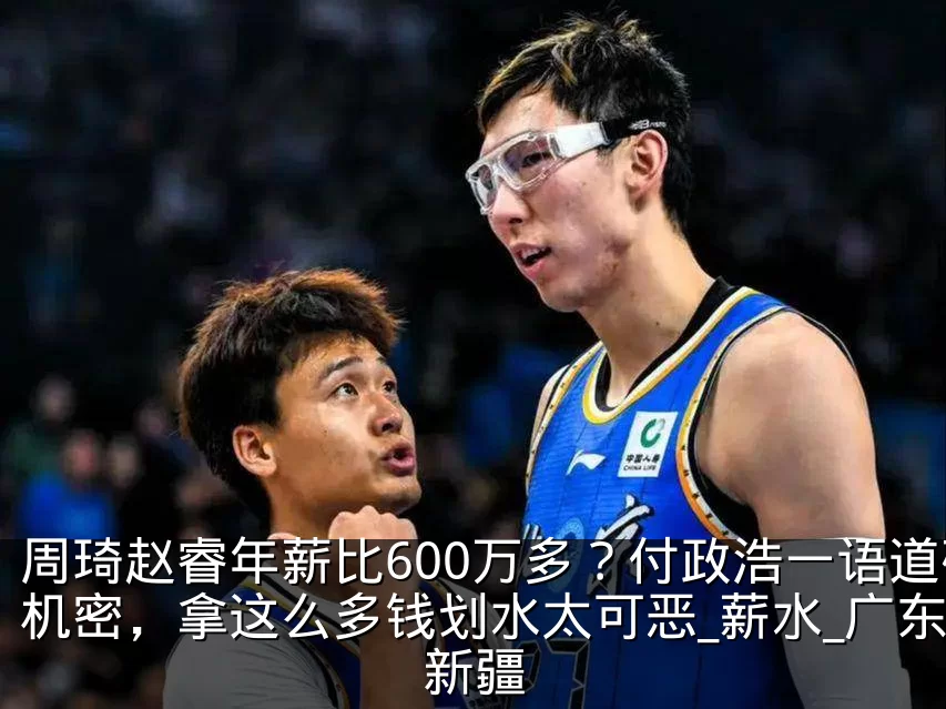 周琦赵睿年薪比600万多？付政浩一语道破机密，拿这么多钱划水太可恶_薪水_广东_新疆