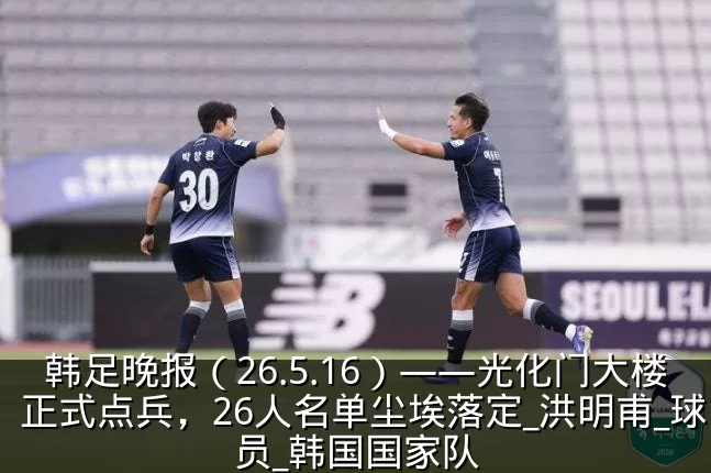 韩足晚报（26.5.16）——光化门大楼正式点兵，26人名单尘埃落定_洪明甫_球员_韩国国家队