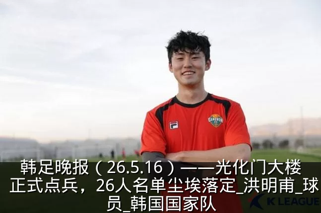韩足晚报（26.5.16）——光化门大楼正式点兵，26人名单尘埃落定_洪明甫_球员_韩国国家队